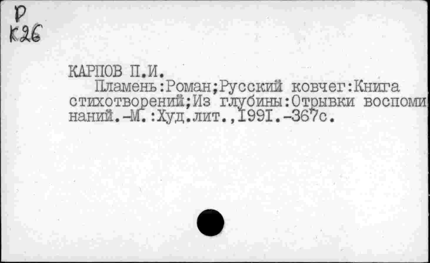 ﻿р
ГК
КАРПОВ П.И.
Пламень:Роман;Русский ковчег:Книга стихотворений;Из глубины:Отрывки воспоми наний.-М.:Худ.лит.,1991.-367с.